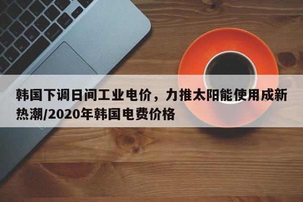 韩国下调日间工业电价,力推太阳能使用成新热潮/2020年韩国电费价格