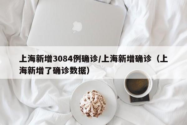 上海新增3084例确诊/上海新增确诊(上海新增了确诊数据)
