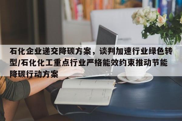 石化企业递交降碳方案,谈判加速行业绿色转型/石化化工重点行业严格能效约束推动节能降碳行动方案