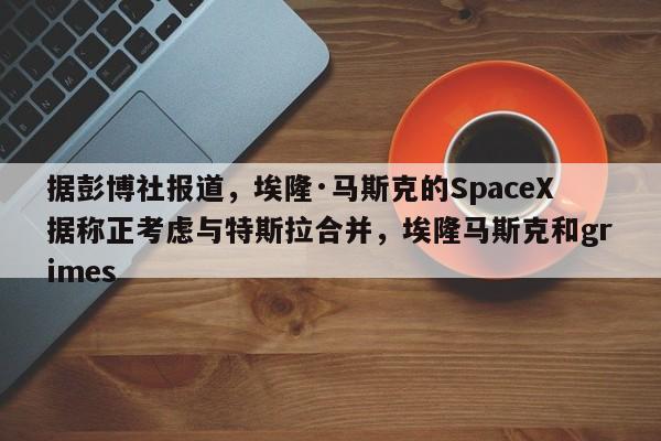 据彭博社报道,埃隆·马斯克的SpaceX据称正考虑与特斯拉合并,埃隆马斯克和grimes