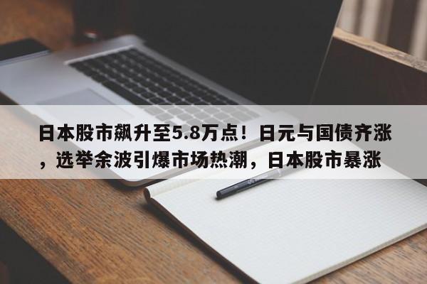 日本股市飙升至5.8万点!日元与国债齐涨,选举余波引爆市场热潮,日本股市暴涨