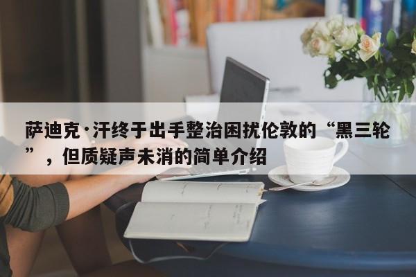 萨迪克·汗终于出手整治困扰伦敦的“黑三轮”,但质疑声未消的简单介绍