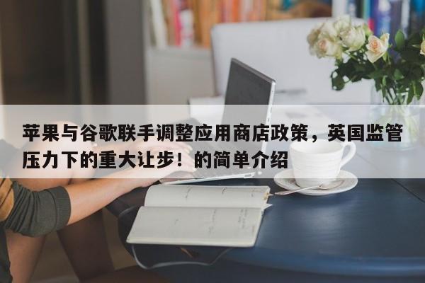苹果与谷歌联手调整应用商店政策,英国监管压力下的重大让步!的简单介绍