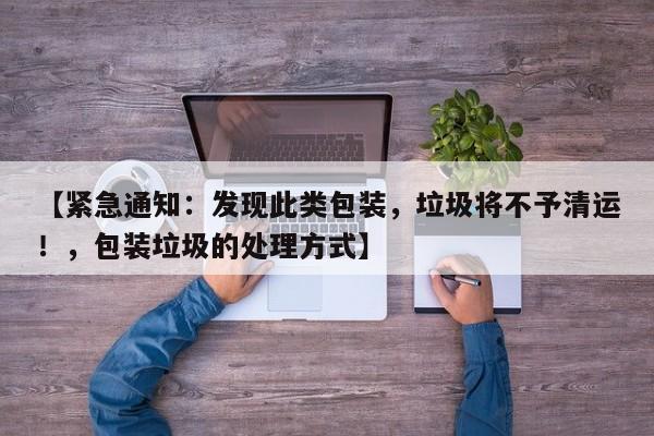 【紧急通知:发现此类包装,垃圾将不予清运!,包装垃圾的处理方式】