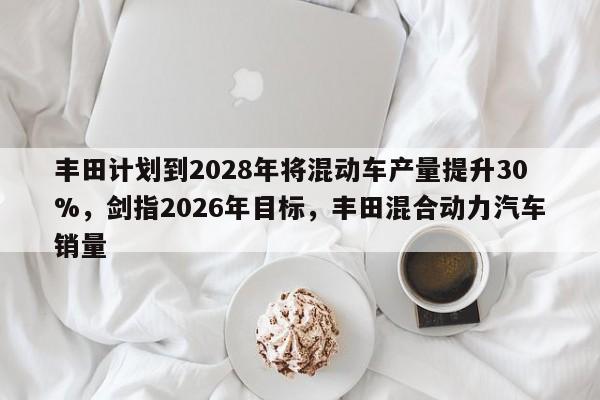 丰田计划到2028年将混动车产量提升30%,剑指2026年目标,丰田混合动力汽车销量