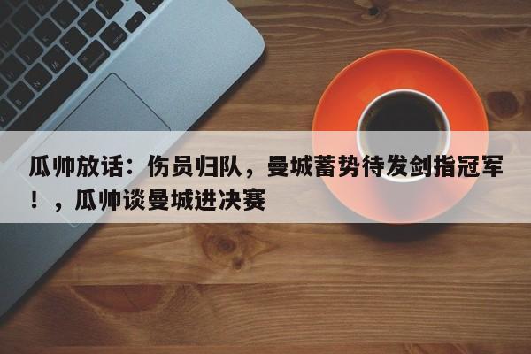 瓜帅放话:伤员归队,曼城蓄势待发剑指冠军!,瓜帅谈曼城进决赛