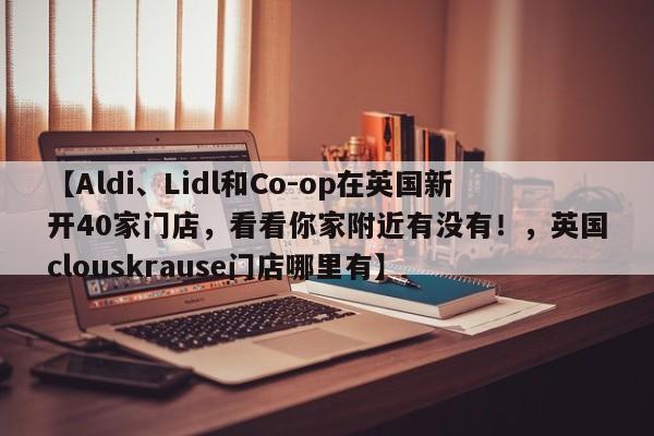 【Aldi、Lidl和Co-op在英国新开40家门店,看看你家附近有没有!,英国clouskrause门店哪里有】