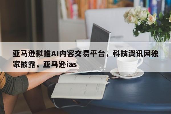 亚马逊拟推AI内容交易平台,科技资讯网独家披露,亚马逊ias