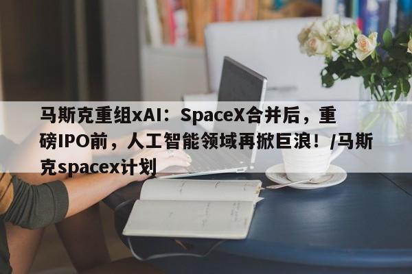 马斯克重组xAI:SpaceX合并后,重磅IPO前,人工智能领域再掀巨浪!/马斯克spacex计划