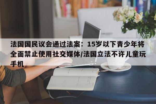 法国国民议会通过法案:15岁以下青少年将全面禁止使用社交媒体/法国立法不许儿童玩手机