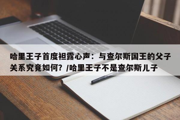 哈里王子首度袒露心声:与查尔斯国王的父子关系究竟如何?/哈里王子不是查尔斯儿子