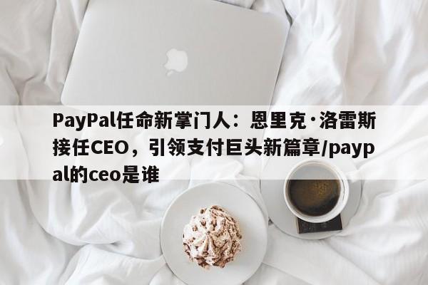 PayPal任命新掌门人:恩里克·洛雷斯接任CEO,引领支付巨头新篇章/paypal的ceo是谁