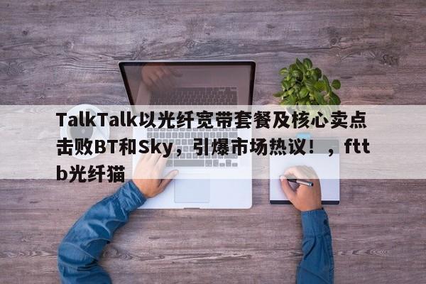 TalkTalk以光纤宽带套餐及核心卖点击败BT和Sky,引爆市场热议!,fttb光纤猫