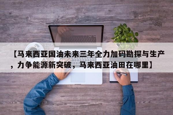 【马来西亚国油未来三年全力加码勘探与生产,力争能源新突破,马来西亚油田在哪里】