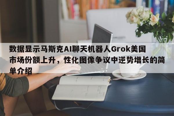 数据显示马斯克AI聊天机器人Grok美国市场份额上升,性化图像争议中逆势增长的简单介绍
