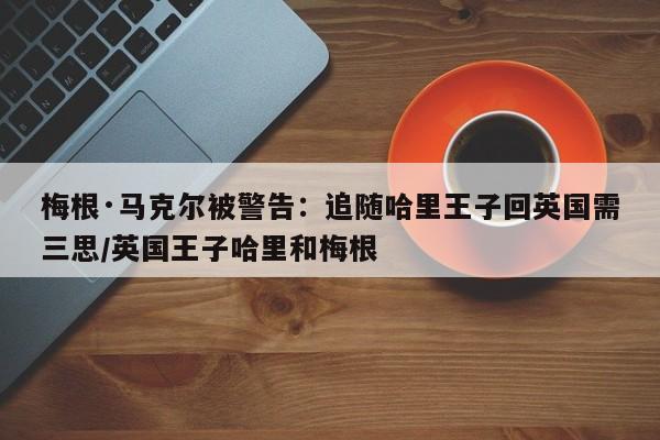 梅根·马克尔被警告:追随哈里王子回英国需三思/英国王子哈里和梅根