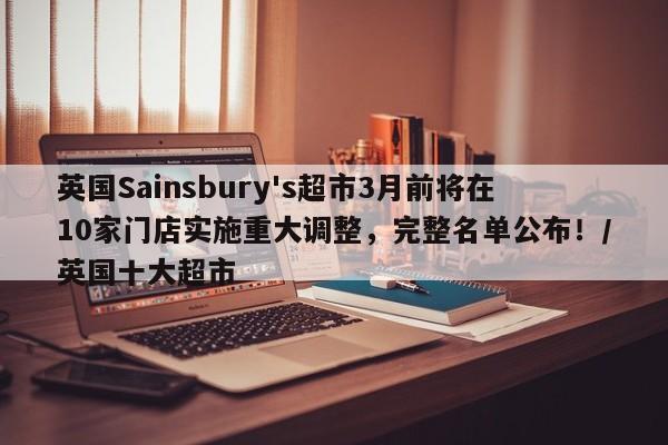 英国Sainsbury's超市3月前将在10家门店实施重大调整,完整名单公布!/英国十大超市