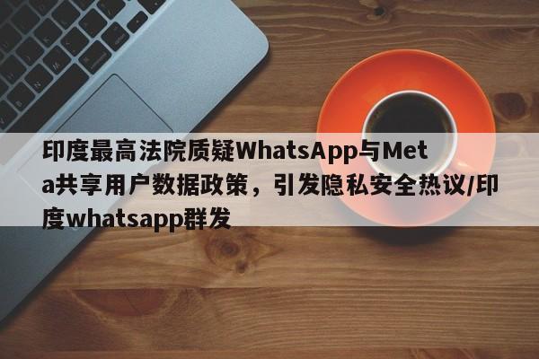 印度最高法院质疑WhatsApp与Meta共享用户数据政策,引发隐私安全热议/印度whatsapp群发