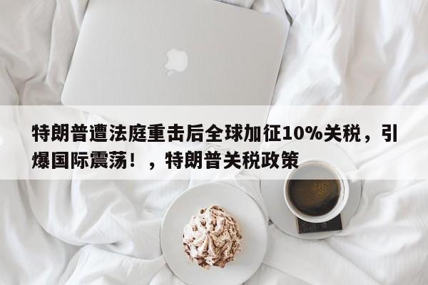 特朗普遭法庭重击后全球加征10%关税,引爆国际震荡!,特朗普关税政策