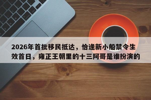 2026年首批移民抵达,恰逢新小船禁令生效首日,雍正王朝里的十三阿哥是谁扮演的