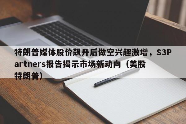 特朗普媒体股价飙升后做空兴趣激增,S3Partners报告揭示市场新动向(美股 特朗普)