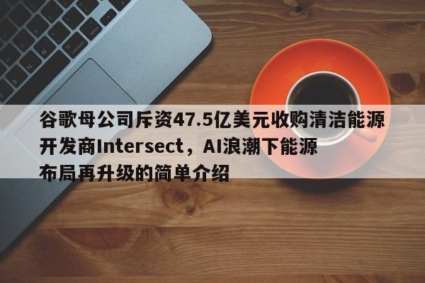 谷歌母公司斥资47.5亿美元收购清洁能源开发商Intersect,AI浪潮下能源布局再升级的简单介绍