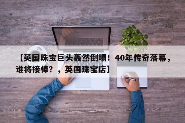 【英国珠宝巨头轰然倒塌!40年传奇落幕,谁将接棒?,英国珠宝店】