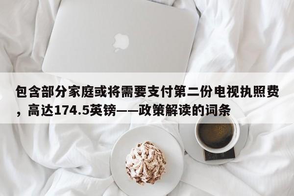 包含部分家庭或将需要支付第二份电视执照费,高达174.5英镑——政策解读的词条
