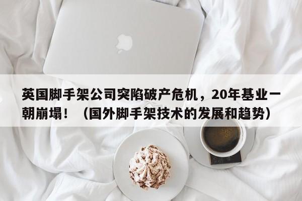 英国脚手架公司突陷破产危机,20年基业一朝崩塌!(国外脚手架技术的发展和趋势)