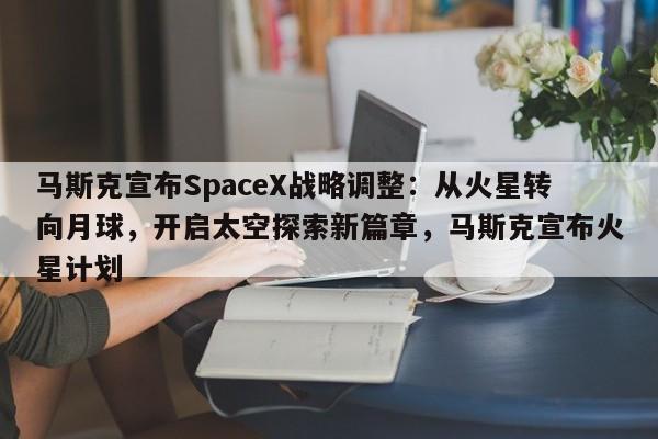 马斯克宣布SpaceX战略调整:从火星转向月球,开启太空探索新篇章,马斯克宣布火星计划