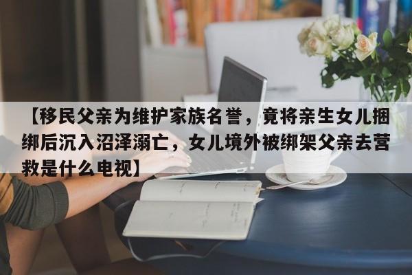 【移民父亲为维护家族名誉,竟将亲生女儿捆绑后沉入沼泽溺亡,女儿境外被绑架父亲去营救是什么电视】