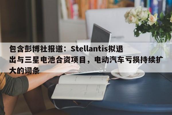 包含彭博社报道:Stellantis拟退出与三星电池合资项目,电动汽车亏损持续扩大的词条