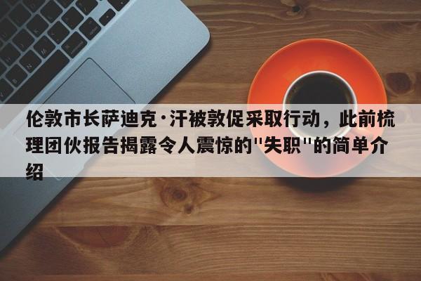 伦敦市长萨迪克·汗被敦促采取行动,此前梳理团伙报告揭露令人震惊的