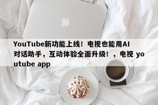 YouTube新功能上线!电视也能用AI对话助手,互动体验全面升级!,电视 youtube app
