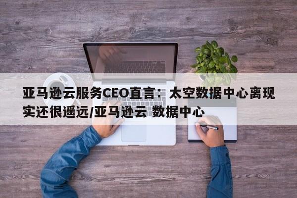 亚马逊云服务CEO直言:太空数据中心离现实还很遥远/亚马逊云 数据中心