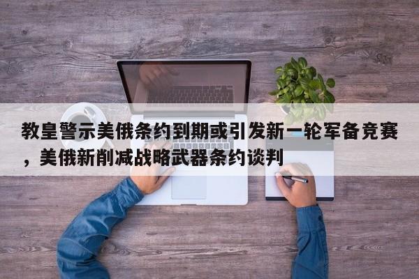 教皇警示美俄条约到期或引发新一轮军备竞赛,美俄新削减战略武器条约谈判