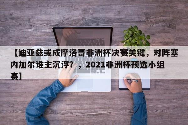【迪亚兹或成摩洛哥非洲杯决赛关键,对阵塞内加尔谁主沉浮?,2021非洲杯预选小组赛】