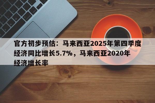官方初步预估:马来西亚2025年第四季度经济同比增长5.7%,马来西亚2020年经济增长率