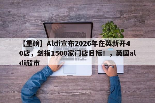 【重磅】Aldi宣布2026年在英新开40店,剑指1500家门店目标!,英国aldi超市