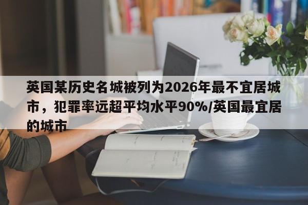 英国某历史名城被列为2026年最不宜居城市,犯罪率远超平均水平90%/英国最宜居的城市