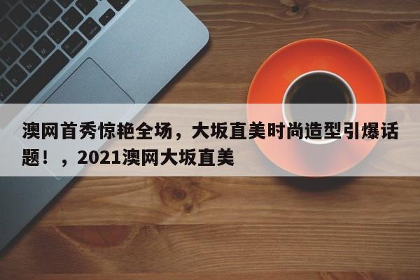 澳网首秀惊艳全场,大坂直美时尚造型引爆话题!,2021澳网大坂直美