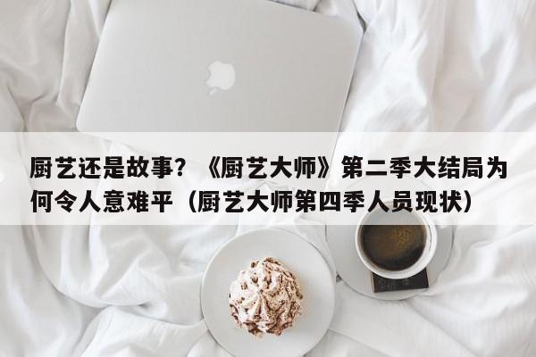 厨艺还是故事?《厨艺大师》第二季大结局为何令人意难平(厨艺大师第四季人员现状)