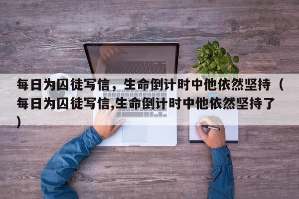 每日为囚徒写信,生命倒计时中他依然坚持(每日为囚徒写信,生命倒计时中他依然坚持了)