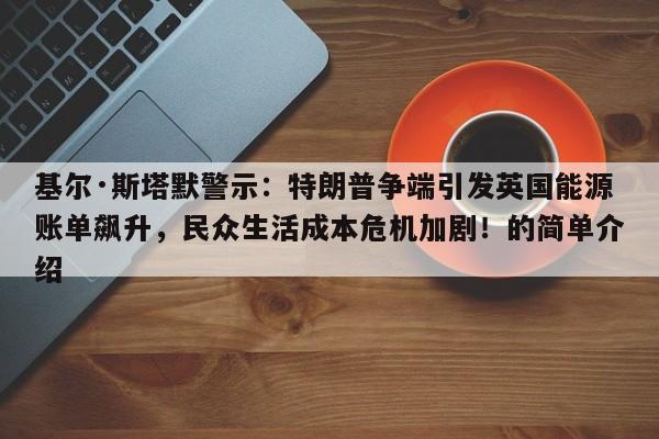 基尔·斯塔默警示:特朗普争端引发英国能源账单飙升,民众生活成本危机加剧!的简单介绍