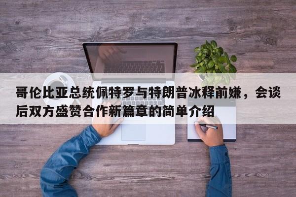 哥伦比亚总统佩特罗与特朗普冰释前嫌,会谈后双方盛赞合作新篇章的简单介绍