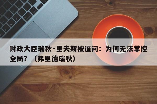 财政大臣瑞秋·里夫斯被逼问:为何无法掌控全局?(弗里德瑞秋)