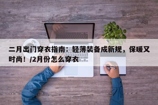 二月出门穿衣指南:轻薄装备成新规,保暖又时尚!/2月份怎么穿衣