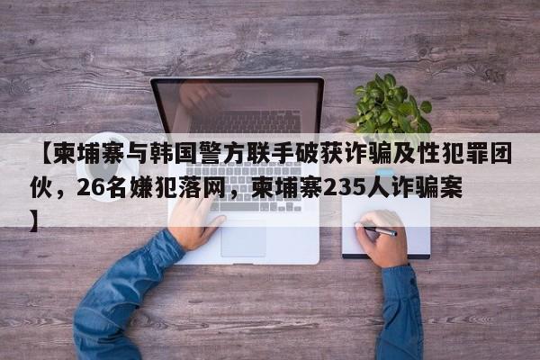 【柬埔寨与韩国警方联手破获诈骗及性犯罪团伙,26名嫌犯落网,柬埔寨235人诈骗案】
