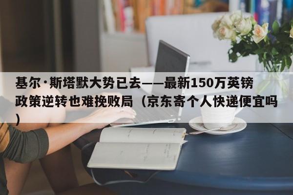 基尔·斯塔默大势已去——最新150万英镑政策逆转也难挽败局(京东寄个人快递便宜吗)