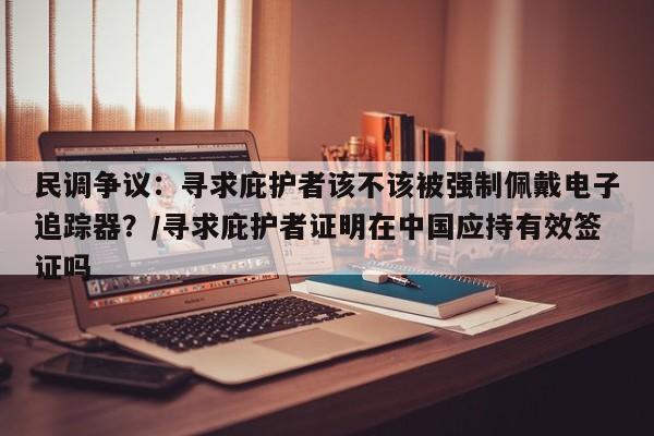 民调争议:寻求庇护者该不该被强制佩戴电子追踪器?/寻求庇护者证明在中国应持有效签证吗